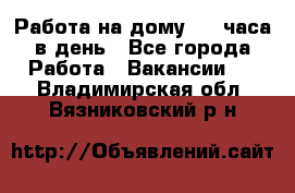 Работа на дому 2-3 часа в день - Все города Работа » Вакансии   . Владимирская обл.,Вязниковский р-н